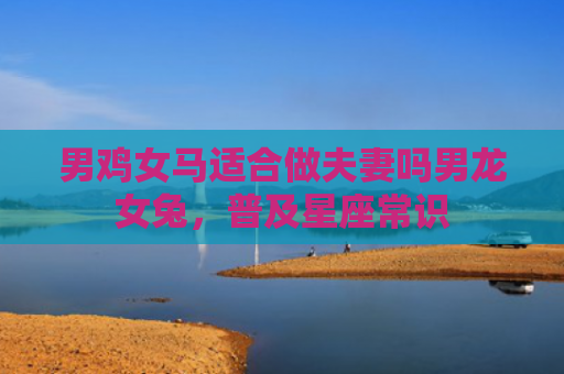 男鸡女马适合做夫妻吗男龙女兔，普及星座常识