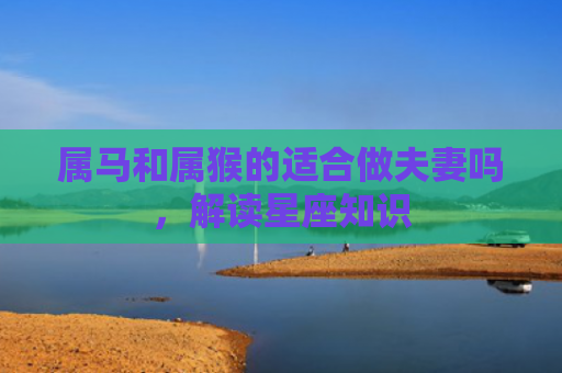 属马和属猴的适合做夫妻吗，解读星座知识