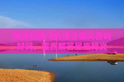 属猪和属马的适合做夫妻吗好吗，重点解答星座释义
