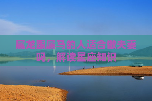 属龙跟属马的人适合做夫妻吗，解读星座知识
