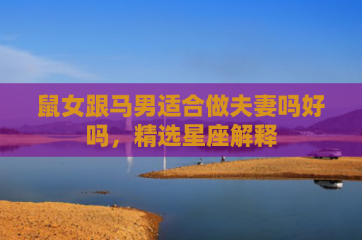 鼠女跟马男适合做夫妻吗好吗，精选星座解释