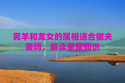 男羊和龙女的属相适合做夫妻吗，解读星座知识