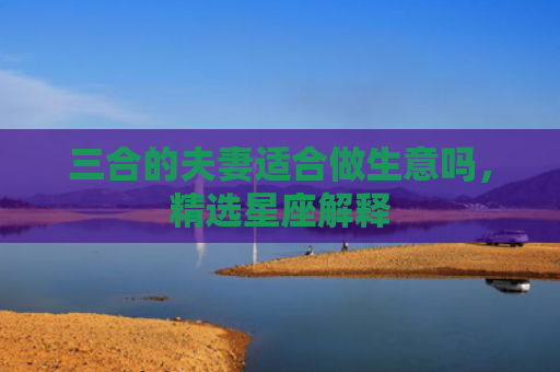 三合的夫妻适合做生意吗，精选星座解释