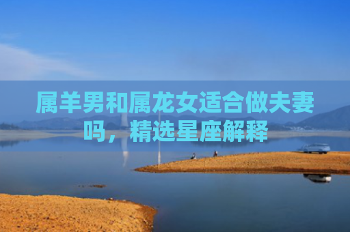 属羊男和属龙女适合做夫妻吗，精选星座解释