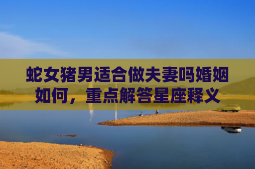蛇女猪男适合做夫妻吗婚姻如何，重点解答星座释义
