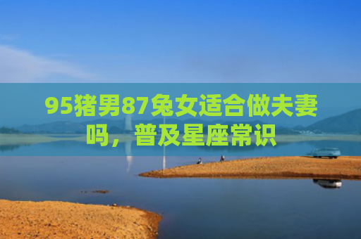 95猪男87兔女适合做夫妻吗，普及星座常识