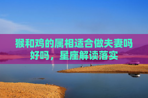 猴和鸡的属相适合做夫妻吗好吗，星座解读落实