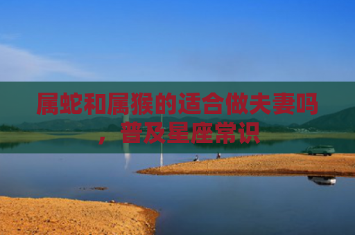 属蛇和属猴的适合做夫妻吗，普及星座常识