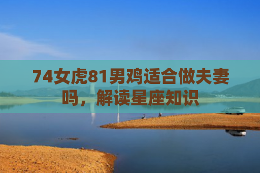 74女虎81男鸡适合做夫妻吗，解读星座知识