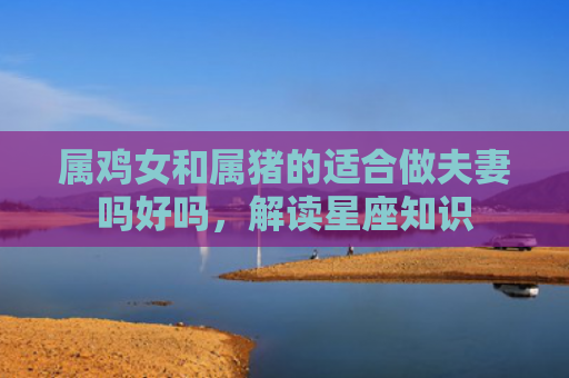 属鸡女和属猪的适合做夫妻吗好吗，解读星座知识