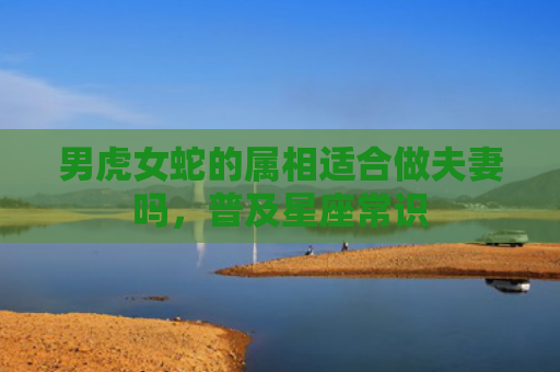男虎女蛇的属相适合做夫妻吗，普及星座常识