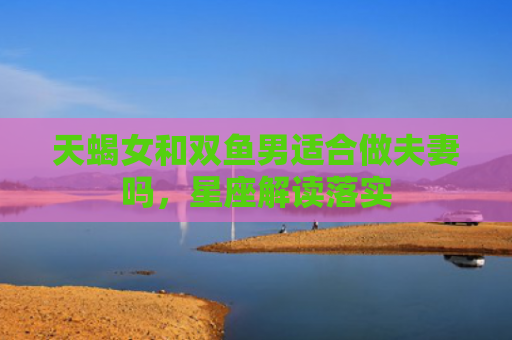 天蝎女和双鱼男适合做夫妻吗，星座解读落实