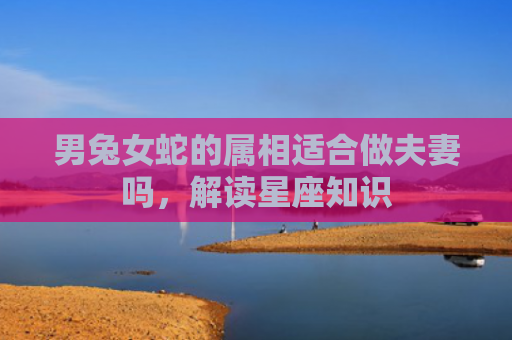 男兔女蛇的属相适合做夫妻吗，解读星座知识