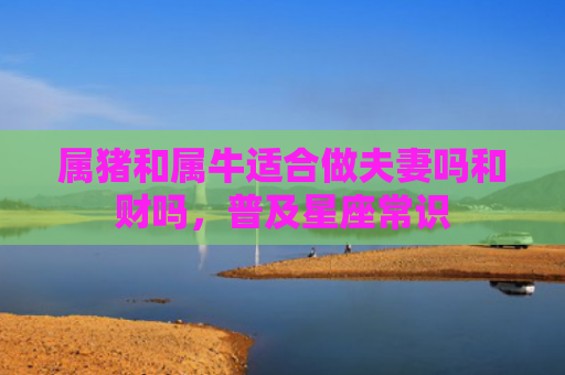 属猪和属牛适合做夫妻吗和财吗，普及星座常识