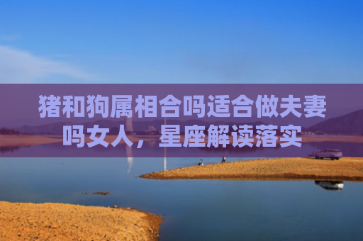 猪和狗属相合吗适合做夫妻吗女人，星座解读落实