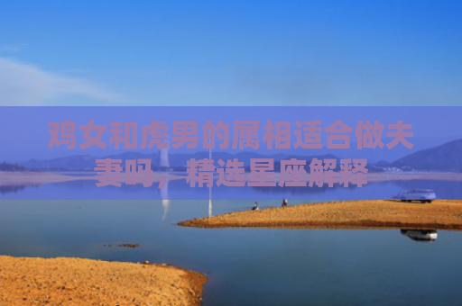 鸡女和虎男的属相适合做夫妻吗，精选星座解释