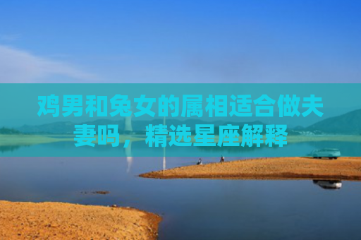 鸡男和兔女的属相适合做夫妻吗，精选星座解释