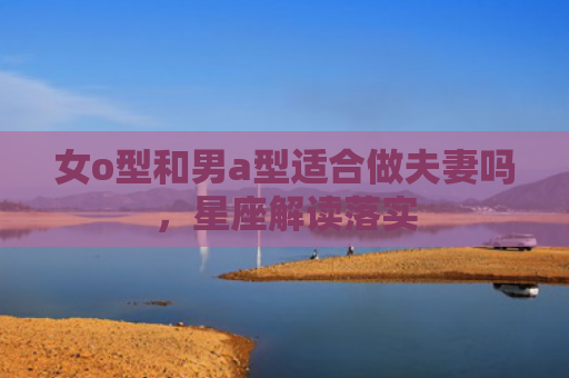 女o型和男a型适合做夫妻吗，星座解读落实