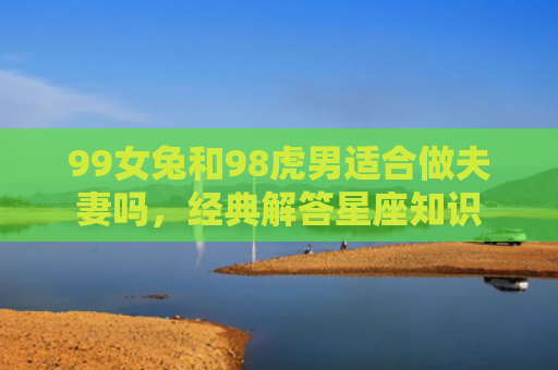 99女兔和98虎男适合做夫妻吗，经典解答星座知识