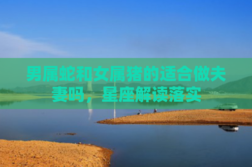 男属蛇和女属猪的适合做夫妻吗，星座解读落实