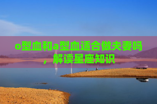 o型血和a型血适合做夫妻吗，解读星座知识