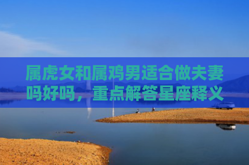 属虎女和属鸡男适合做夫妻吗好吗，重点解答星座释义