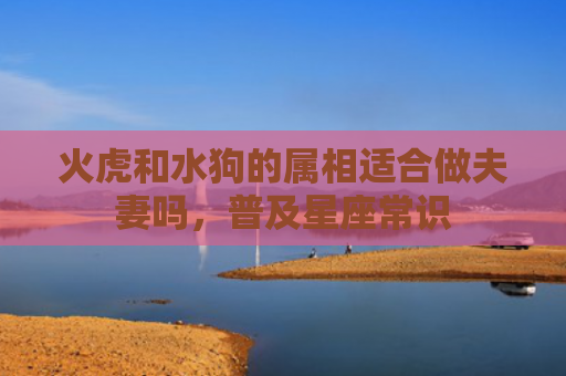火虎和水狗的属相适合做夫妻吗，普及星座常识