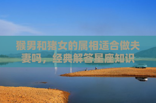 猴男和猪女的属相适合做夫妻吗，经典解答星座知识