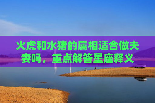 火虎和水猪的属相适合做夫妻吗，重点解答星座释义