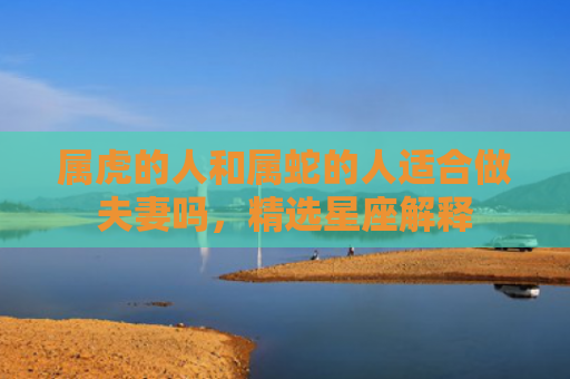 属虎的人和属蛇的人适合做夫妻吗，精选星座解释