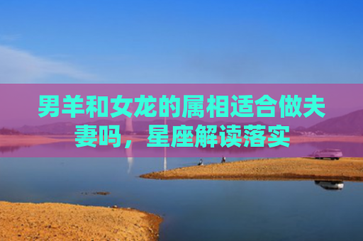 男羊和女龙的属相适合做夫妻吗，星座解读落实