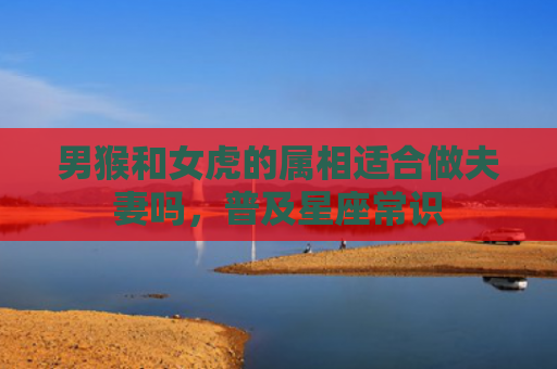 男猴和女虎的属相适合做夫妻吗，普及星座常识