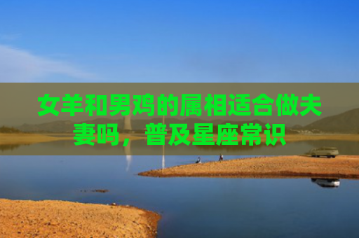 女羊和男鸡的属相适合做夫妻吗，普及星座常识