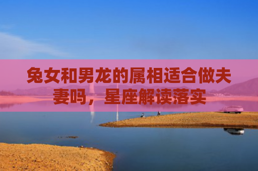 兔女和男龙的属相适合做夫妻吗，星座解读落实