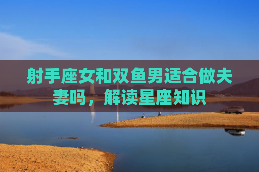 射手座女和双鱼男适合做夫妻吗，解读星座知识