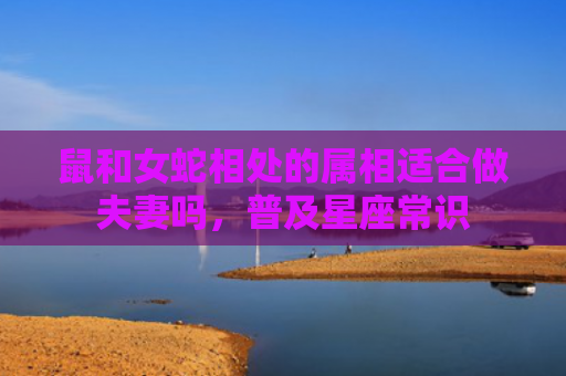 鼠和女蛇相处的属相适合做夫妻吗，普及星座常识