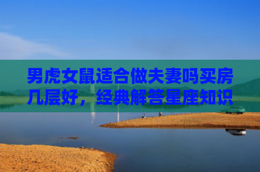 男虎女鼠适合做夫妻吗买房几层好，经典解答星座知识