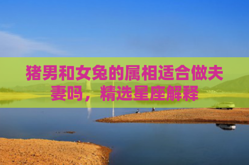 猪男和女兔的属相适合做夫妻吗，精选星座解释