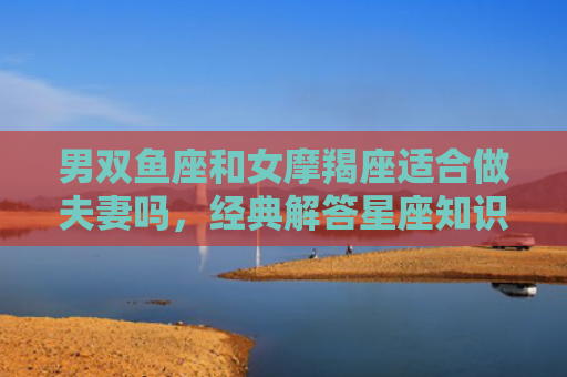 男双鱼座和女摩羯座适合做夫妻吗，经典解答星座知识
