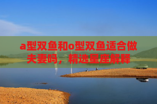 a型双鱼和o型双鱼适合做夫妻吗，精选星座解释