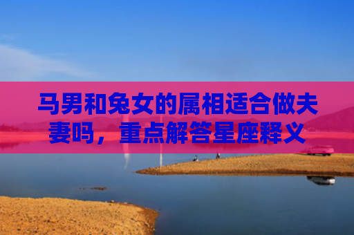 马男和兔女的属相适合做夫妻吗，重点解答星座释义