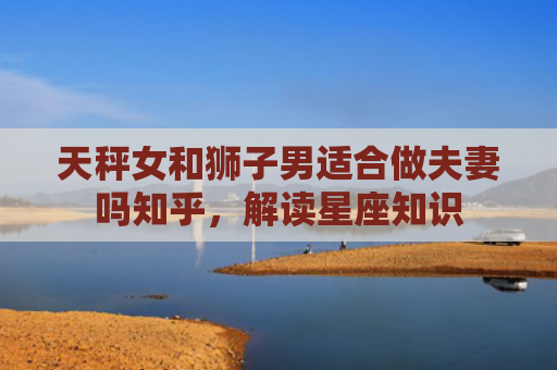 天秤女和狮子男适合做夫妻吗知乎，解读星座知识