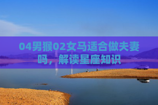 04男猴02女马适合做夫妻吗，解读星座知识