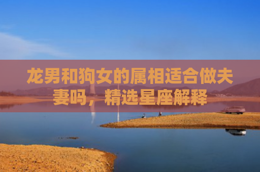 龙男和狗女的属相适合做夫妻吗，精选星座解释