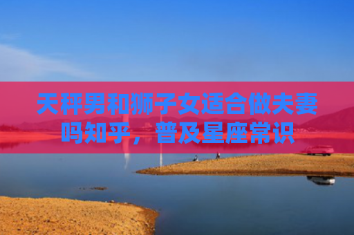 天秤男和狮子女适合做夫妻吗知乎，普及星座常识