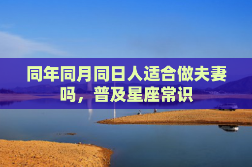 同年同月同日人适合做夫妻吗，普及星座常识