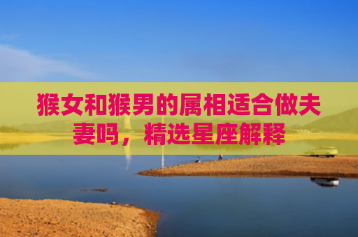 猴女和猴男的属相适合做夫妻吗，精选星座解释