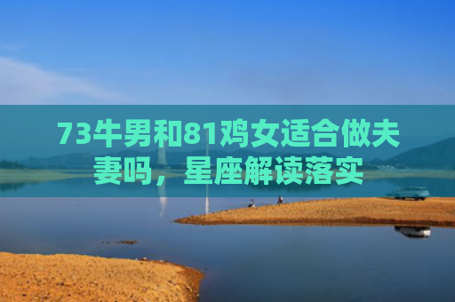 73牛男和81鸡女适合做夫妻吗，星座解读落实