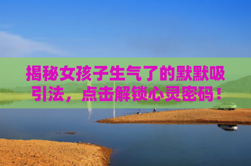 揭秘女孩子生气了的默默吸引法，点击解锁心灵密码！