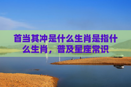 首当其冲是什么生肖是指什么生肖，普及星座常识